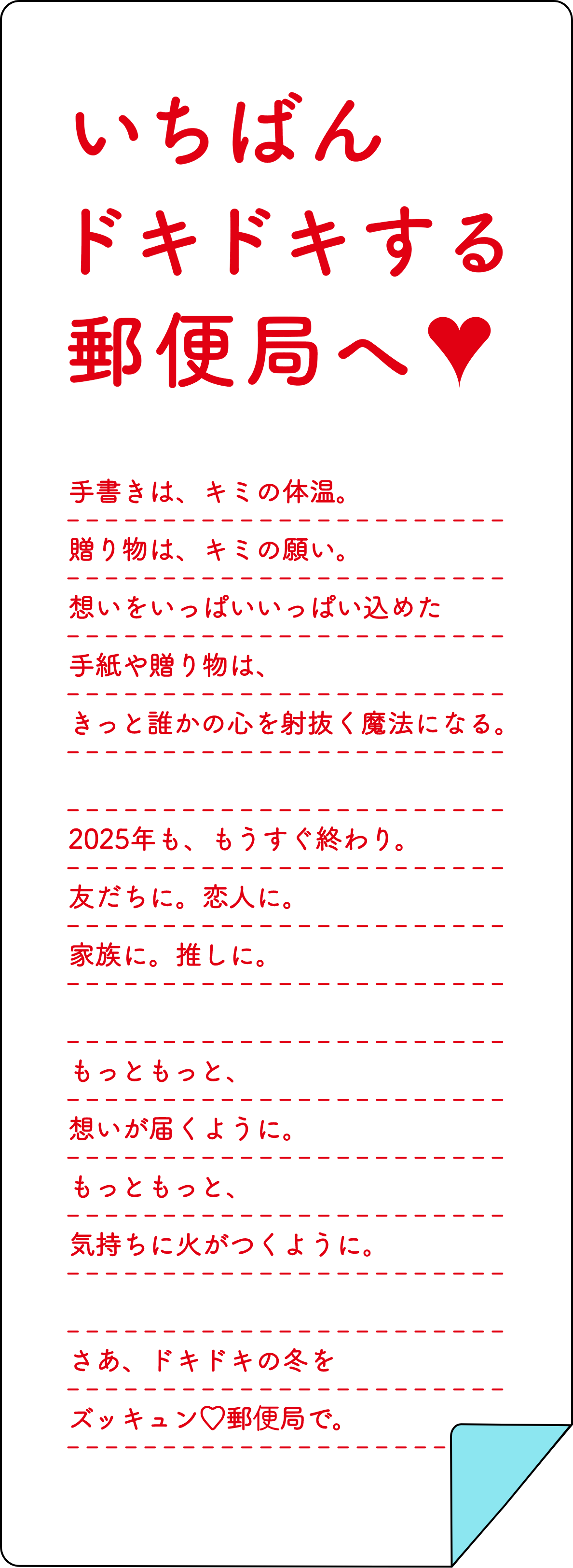いちばんドキドキする郵便局へ♥書いて。想って。また書いて。手書きの体温も、あの人との思い出も。想いがいっぱい込められた手紙は、誰かの心を射抜く魔法になる。出会いと別れの春。友だちに。恋人に。家族に。推しに。もっともっと、想いが届くように。もっともっと、気持ちに火がつくように。みんなの心をドキドキさせるズッキュン♡郵便局。2025年春、名古屋へ。